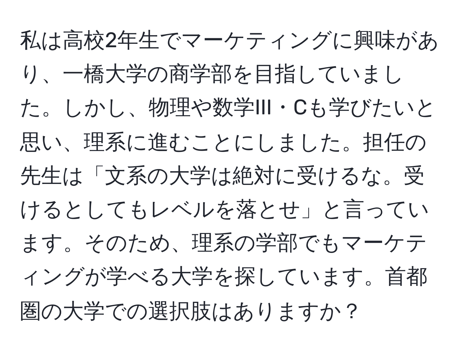 私は高校2年生でマーケティングに興味があり、一橋大学の商学部を目指していました。しかし、物理や数学III・Cも学びたいと思い、理系に進むことにしました。担任の先生は「文系の大学は絶対に受けるな。受けるとしてもレベルを落とせ」と言っています。そのため、理系の学部でもマーケティングが学べる大学を探しています。首都圏の大学での選択肢はありますか？