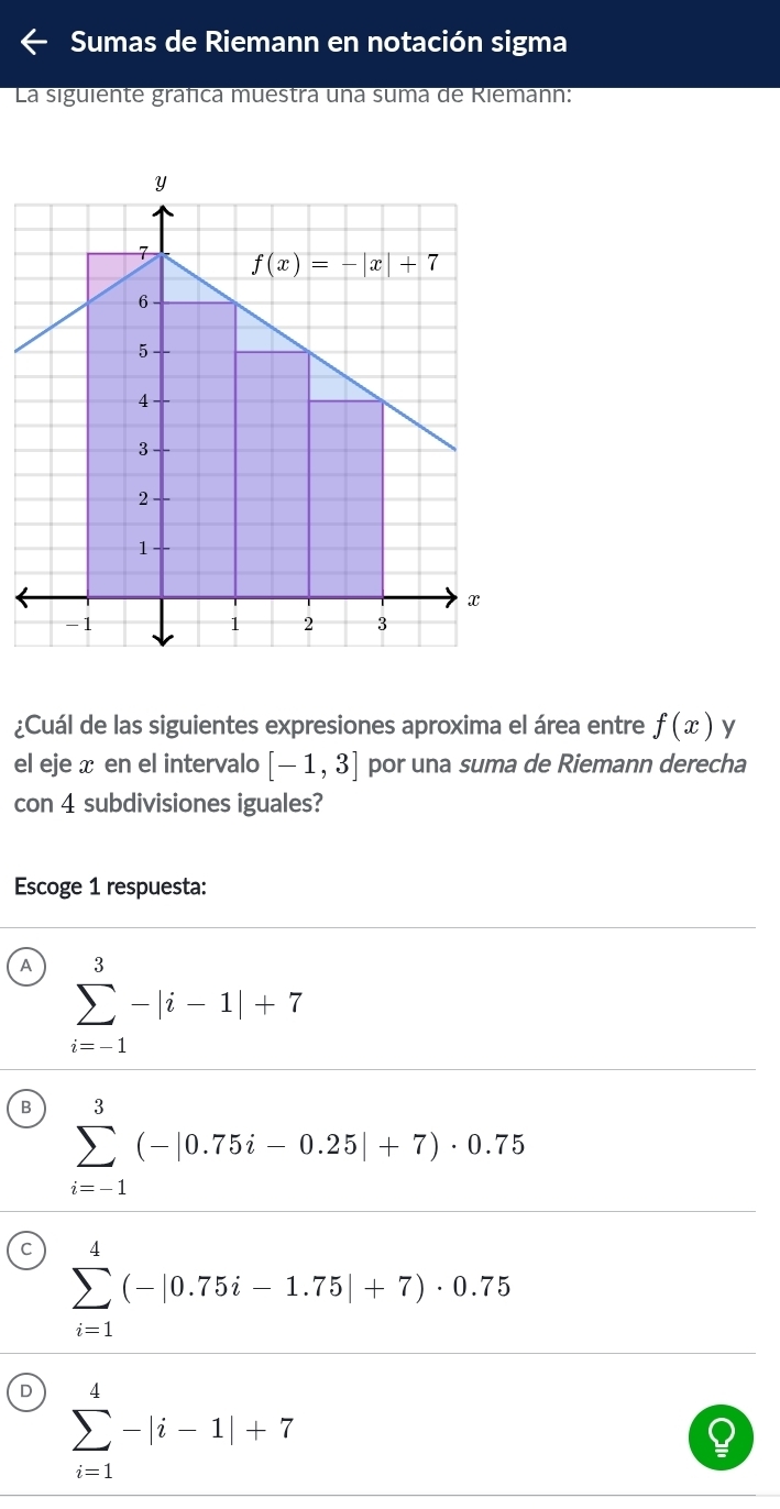 Sumas de Riemann en notación sigma
La siguiente gráfica muestra una suma de Riemann:
¿Cuál de las siguientes expresiones aproxima el área entre f(x) y
el eje x en el intervalo [-1,3] por una suma de Riemann derecha
con 4 subdivisiones iguales?
Escoge 1 respuesta:
A sumlimits _(i=-1)^3-|i-1|+7
B sumlimits _(i=-1)^3(-|0.75i-0.25|+7)· 0.75
C sumlimits _(i=1)^4(-|0.75i-1.75|+7)· 0.75
D sumlimits _(i=1)^4-|i-1|+7