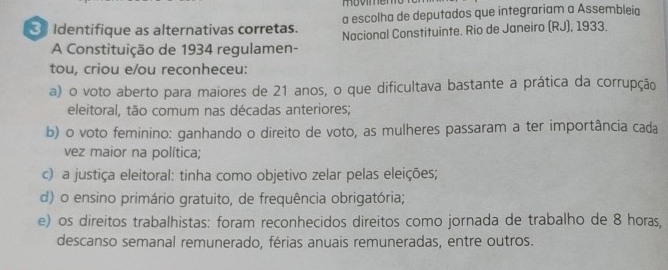 a escolha de deputados que integrariam a Assembleia
3 Identifique as alternativas corretas. Nacional Constituinte. Rio de Janeiro (RJ), 1933.
A Constituição de 1934 regulamen-
tou, criou e/ou reconheceu:
a) o voto aberto para maiores de 21 anos, o que dificultava bastante a prática da corrupção
eleitoral, tão comum nas décadas anteriores;
b) o voto feminino: ganhando o direito de voto, as mulheres passaram a ter importância cada
vez maior na política;
c) a justiça eleitoral: tinha como objetivo zelar pelas eleições;
d) o ensino primário gratuito, de frequência obrigatória;
e) os direitos trabalhistas: foram reconhecidos direitos como jornada de trabalho de 8 horas,
descanso semanal remunerado, férias anuais remuneradas, entre outros.