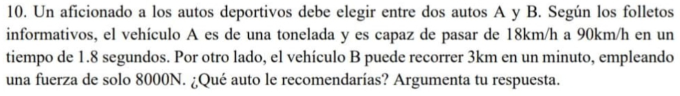 Un aficionado a los autos deportivos debe elegir entre dos autos A y B. Según los folletos 
informativos, el vehículo A es de una tonelada y es capaz de pasar de 18km/h a 90km/h en un 
tiempo de 1.8 segundos. Por otro lado, el vehículo B puede recorrer 3km en un minuto, empleando 
una fuerza de solo 8000N. ¿Qué auto le recomendarías? Argumenta tu respuesta.