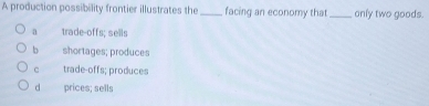 A production possibility frontier illustrates the _facing an economy that _only two goods.
a trade-offs; sells
bì shortages; produces
c trade-offs; produces
d prices; sells