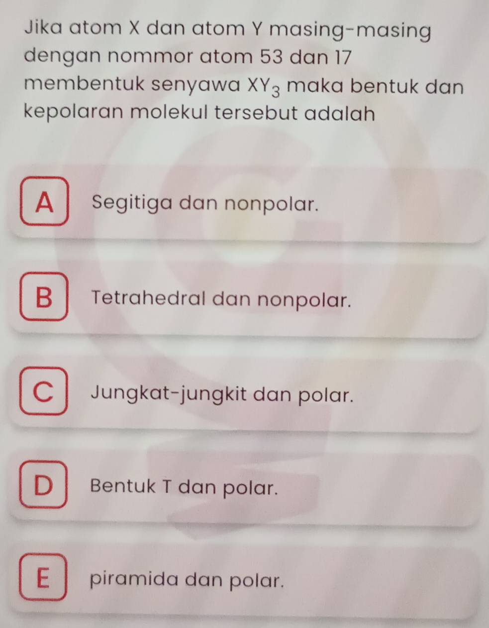 Jika atom X dan atom Y masing-masing
dengan nommor atom 53 dan 17
membentuk senyawa XY_3 maka bentuk dan 
kepolaran molekul tersebut adalah
A Segitiga dan nonpolar.
B Tetrahedral dan nonpolar.
C Jungkat-jungkit dan polar.
D Bentuk T dan polar.
E piramida dan polar.