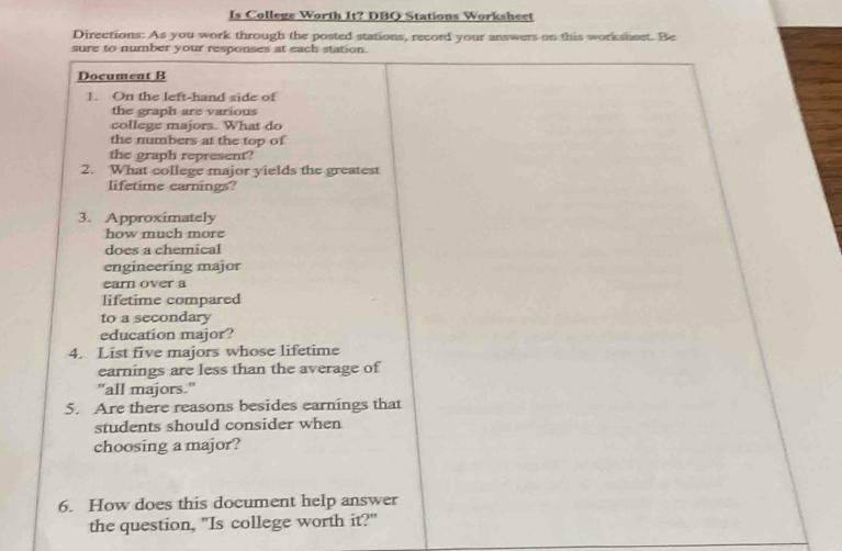 Is College Worth It? DBO Stations Worksheet 
Directions: As you work through the posted stations, record your answers on this worksheet. Be 
sure to number your responses at each station. 
Document B 
1. On the left-hand side of 
the graph are various 
college majors. What do 
the numbers at the top of 
the graph represent? 
2. What college major yields the greatest 
lifetime earnings? 
3. Approximately 
how much more 
does a chemical 
engineering major 
earn over a 
lifetime compared 
to a secondary 
education major? 
4. List five majors whose lifetime 
earnings are less than the average of 
"all majors." 
5. Are there reasons besides earnings that 
students should consider when 
choosing a major? 
6. How does this document help answer 
the question, "Is college worth it?"