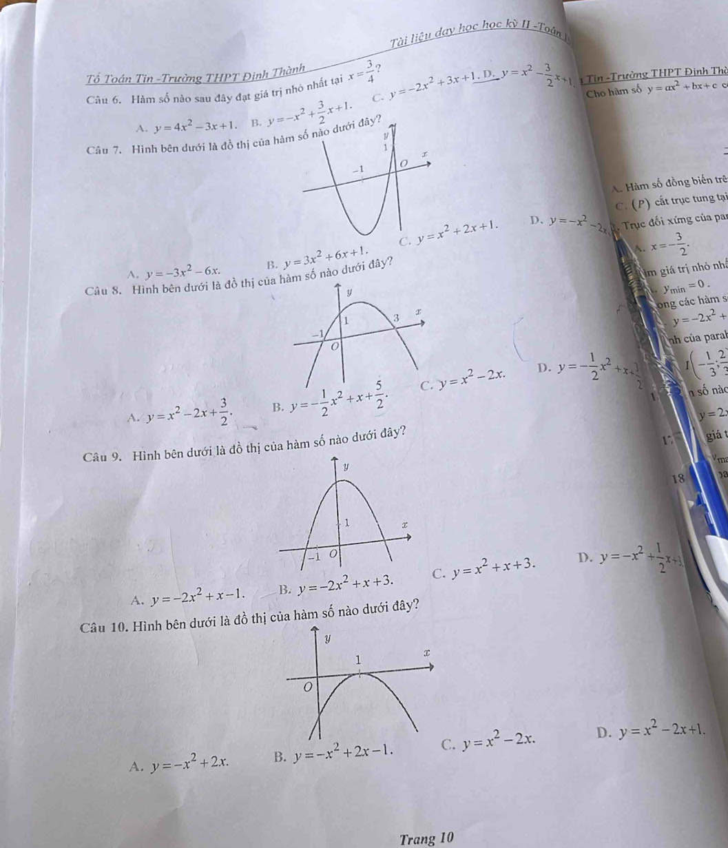 Tài liệu day học học kỳ II -Toán 
Tổ Toán Tin -Trường THPT Đinh Thành
Câu 6. Hàm số nào sau đây đạt giá trị nhỏ nhất tại x= 3/4  ? y=-2x^2+3x+1.D.y=x^2- 3/2 x+1 1 Tin -Trường THPT Định Thờ
A. y=4x^2-3x+1. B. y=-x^2+ 3/2 x+1.
C.
Câu 7. Hình bên dưới là đồ thị của hà Cho hàm số y=ax^2+bx+c c
A. Hàm số đồng biến trê
C. (P) cắt trục tung tại
y=x^2+2x+1. D、 y=-x^2-2x Trục đối xứng của par
A. y=-3x^2-6x. B. y=3x^2+6x+1.
x=- 3/2 .
im giá trị nhỏ nhấ
đồ thị củam số nào dưới đây?
Câu 8. Hyn nin=0.
ong các hàm s
y=-2x^2+
nh của parab
D.
A. y=x^2-2x+ 3/2 . B. y=- 1/2 x^2+x+ 5/2 . y=x^2-2x. y=- 1/2 x^2+x+ 3/2  I(- 1/3 ; 2/3 )
1 n số nàc
y=2x
Câu 9. Hình bên dưới là đồ thị của hàm số nào dưới đây?
17 giá t
ma
18 )a
D.
A. y=-2x^2+x-1. B. y=-2x^2+x+3. C. y=x^2+x+3. y=-x^2+ 1/2 x+3
Câu 10. Hình bên dưới là đồ thị của hàm số nào dưới đây?
A. y=-x^2+2x. B. y=-x^2+2x-1. C. y=x^2-2x. D. y=x^2-2x+1.
Trang 10