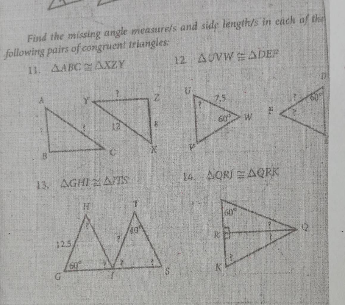 Find the missing angle measure/s and side length/s in each of the
following pairs of congruent triangles:
12. △ UVW≌ △ DEF
11. △ ABC≌ △ XZY

14.
13. △ GHI≌ △ ITS △ QRJ≌ △ QRK