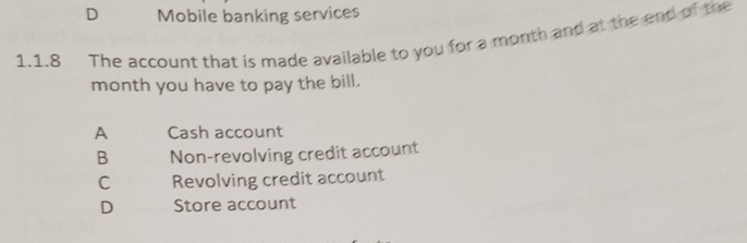 D Mobile banking services
1.1.8 The account that is made available to you for a month and at the end of the
month you have to pay the bill.
A Cash account
B Non-revolving credit account
C Revolving credit account
D Store account