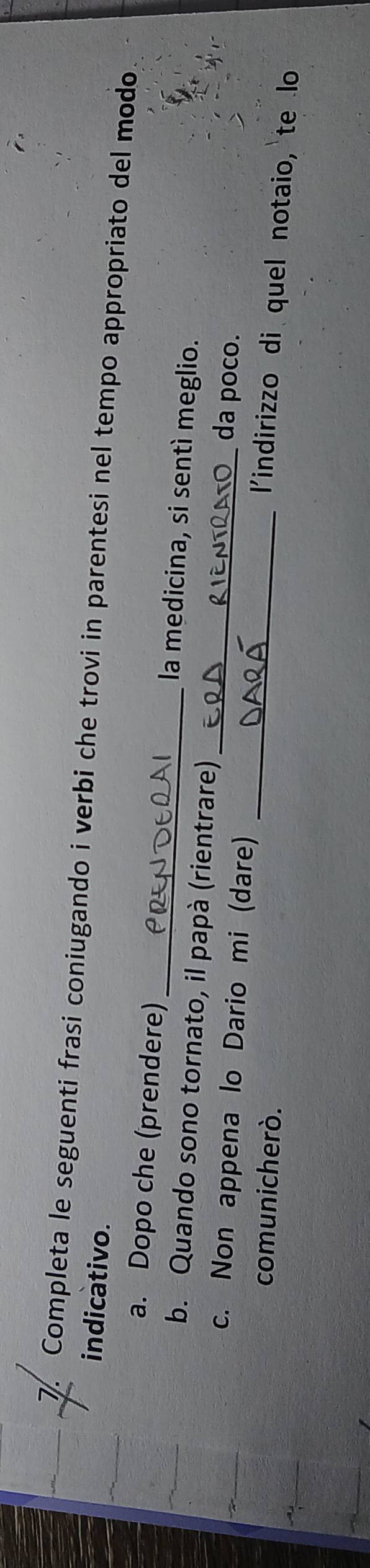 Completa le seguenti frasi coniugando i verbi che trovi in parentesi nel tempo appropriato del modo 
indicativo. 
a. Dopo che (prendere) _la medicina, si sentì meglio. 
b. Quando sono tornato, il papà (rientrare) da poço. 
c. Non appena lo Dario mi (dare)_ 
comunicherò. 
_ 
l'indirizzo di quel notaio, te lo