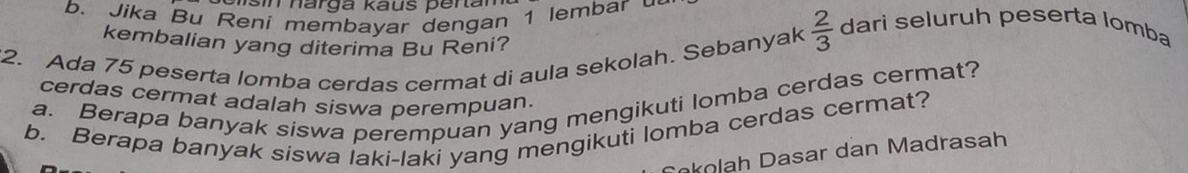 ns i narga kaus per tan 
b. Jika Bu Reni membayar dengan 1 lembar dari seluruh peserta lomba 
kembalian yang diterima Bu Reni? 
2. Ada 75 peserta lomba cerdas cermat di aula sekolah. Sebanyak  2/3 
a. Berapa banyak siswa perempuan yang mengikuti lomba cerdas cermat? 
cerdas cermat adalah siswa perempuan. 
b. Berapa banyak siswa laki-laki yang mengikuti lomba cerdas cermat? 
okolah Dasar dan Madrasah