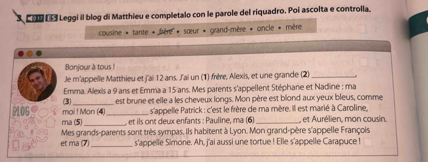 Leggi il blog di Matthieu e completalo con le parole del riquadro. Poi ascolta e controlla. 
cousine * tante • frère * sœur • grand-mère • oncle • mère 
Bonjour à tous ! 
Je m’appelle Matthieu et j’ai 12 ans. J’ai un (1) frère, Alexis, et une grande (2)_ . 
Emma. Alexis a 9 ans et Emma a 15 ans. Mes parents s’appellent Stéphane et Nadine : ma 
(3)_ est brune et elle a les cheveux longs. Mon père est blond aux yeux bleus, comme 
BLOGO moi ! Mon (4) _s'appelle Patrick : c'est le frère de ma mère. Il est marié à Caroline, 
ma (5)_ , et ils ont deux enfants : Pauline, ma (6)_ , et Aurélien, mon cousin. 
Mes grands-parents sont très sympas. Ils habitent à Lyon. Mon grand-père s'appelle François 
et ma (7)_ s’appelle Simone. Ah, j’ai aussi une tortue ! Elle s’appelle Carapuce !