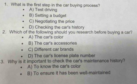 What is the first step in the car buying process?
A) Test driving
B) Setting a budget
C) Negotiating the price
D) Checking the car's history
2. Which of the following should you research before buying a car?
A) The car's color
B) The car's accessories
C) Different car brands
D) The car's license plate number
3. Why is it important to check the car's maintenance history?
A) To know the car's color
B) To ensure it has been well-maintained