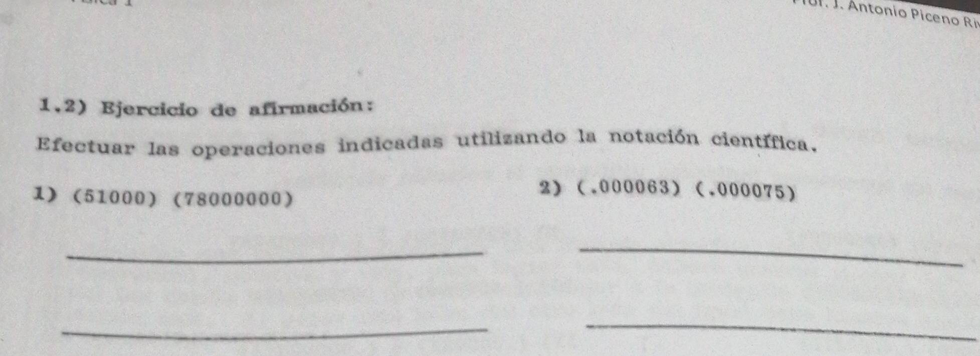 Antonio Piceno Ri 
1.2) Ejercicio de afirmación: 
Efectuar las operaciones indicadas utilizando la notación científica. 
1) (51000) (78000000) 
2) (.000063) (.000075)
_ 
_ 
_ 
_