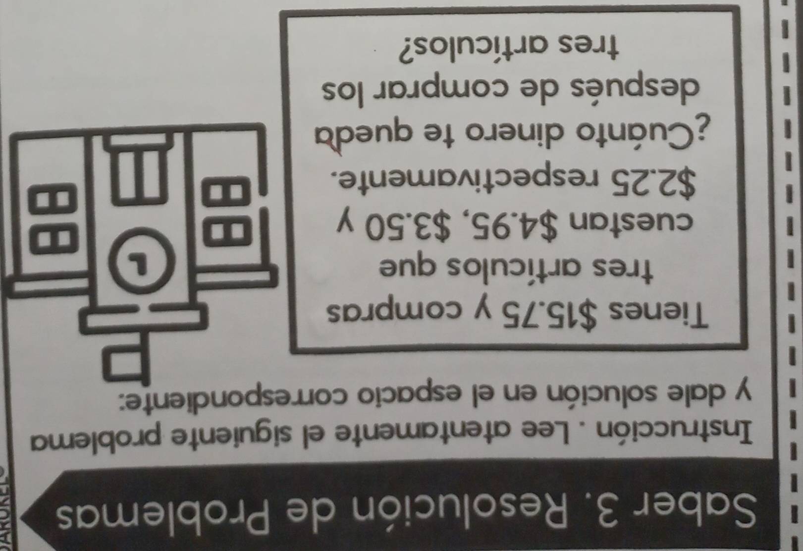 Saber 3. Resolución de Problemas 
Instrucción . Lee atentamente el siguiente problema 
y dale solución en el espacio correspondiente: 
Tienes $15.75 y compras 
tres artículos que L 
cuestan $4.95, $3.50 y
$2.25 respectivamente. 
¿Cuánto dinero te queda 
después de comprar los 
tres artículos?