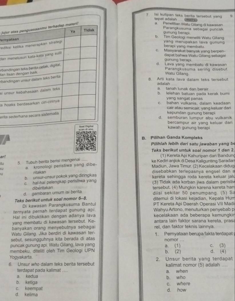 Isi kutipan teks berita tersebut yang 9
tepat adalah HOTS
juj
a. Penelitian Watu Gilang di kawasan
Parangkusuma sebagai puncak
gunung berapi.
ern
b. Tim Geologi meneliti Watu Gilang
redi
yang merupakan lava gunun 
berapi yang membatu.
c. Masyarakat banyak yang berpen-
dan 
dapat bahwa Watu Gilang sebagai
gunung berapi.
rba
d. Lava yang membatu di kawasan
Parangkusuma sering disebut
dan 
Watu Gilang.
rba
8. Arti kata lava dalam teks tersebut
adalah
si u
a. tanah lunak dan berair
b. lelehan batuan pada kerak bumi
yang sangat panas
a h
c. bahan vulkanis, dalam keadaan
cair atau semicair, yang keluar dari
erit
kepundan gunung berapi
d. semburan lumpur abu vulkanik
bercampur air yang keluar dari
kawah gunung berapi
B. Pilihan Ganda Kompleks
Pilihlah lebih dari satu jawaban yang be
Teks berikut untuk soal nomor 1 dan 2.
ar! (1) Kereta Api Kahuripan dari Bandung
tu 5. Tubuh berita berisi mengenai ..... ke Kediri anjlok di Desa Kaligunting Saradan
u a. kronologi peristiwa yang dibe-
Madiun, Jawa Timur. (2) Kecelakaan didug
U ritakan disebabkan terlepasnya engsel dan a
b. unsur-unsur pokok yang diringkas kereta sehingga roda kereta keluar jalu
c. hal-hal pelengkap peristiwa yang (3) Tidak ada korban jiwa dalam peristiv
diberitakan tersebut. (4) Mungkin karena kereta han
d. gambaran umum isi berita diisi sekitar 50 penumpang. (5) Sa
Teks berikut untuk soal nomor 6--8. ditemui di lokasi kejadian, Kepala Hum
Di kawasan Parangkusuma Bantul PT Kereta Api Daerah Operasi VII Madi
ternyata pernah terdapat gunung api.  Wahyu Artono, menuturkan penyebab p
Hal ini dibuktikan dengan adanya lava kecelakaan ada beberapa kemungkin
yang membatu di kawasan tersebut. Ke- antara lain faktor sarana kereta, prasa
banyakan orang menyebutnya sebagai rel, dan faktor teknis lainnya.
Watu Gilang. Jika berdiri di kawasan ter- 1. Pernyataan berupa fakta terdapat 
sebut, sesungguhnya kita berada di atas nomor .._
puncak gunung api. Watu Gilang, lava yang a. (1) c. (3)
membeku, diteliti oleh Tim Geologi UPN b. (2) d. (4)
Yogyakarta. 2. Unsur berita yang terdapat
6. Unsur who dalam teks berita tersebut kalimat nomor (5) adalah ....
terdapat pada kalimat .... a. when
a kedua b. who
b. ketiga c. where
c. keempat d. how
d. kelima