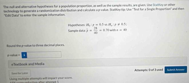 The null and alternative hypotheses for a population proportion, as well as the sample results, are given. Use StatKey or other 
technology to generate a randomization distribution and calculate a p -value. StatKey tip: Use "Test for a Single Proportion" and then 
"Edit Data" to enter the sample information. 
Hypotheses H_0:p=0.5 vs H_a:p!= 0.5
Sample data: hat p= 28/40 =0.70 withn=40
Round the p -value to three decimal places. 
p-value = i 
eTextbook and Media 
Save for Later Attempts: 0 of 3 used Submit Answer 
Using multiple attempts will impact your score. 
sere reduction after attemnt 1