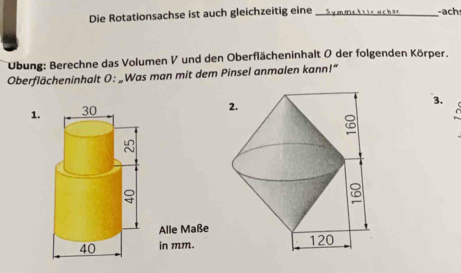 Die Rotationsachse ist auch gleichzeitig eine_ 
-ach 
Übung: Berechne das Volumen V und den Oberflächeninhalt 0 der folgenden Körper. 
Oberflächeninhalt 0: „Was man mit dem Pinsel anmalen kann!“ 
1. 30
3. 
Alle Maße
40
in mm.