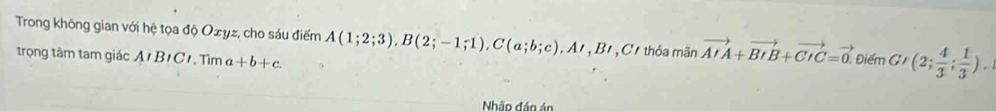 Trong không gian với hệ tọa độ Oxyz, cho sáu điểm A(1;2;3), B(2;-1;1), C(a;b;c), A', B C thỏa mãn vector AIA+vector BIB+vector CIC=vector 0. Điểm G (2; 4/3 ; 1/3 ). 
trọng tâm tam giác A1 B1C1. Tìm a+b+c. 
Nhập đáo án