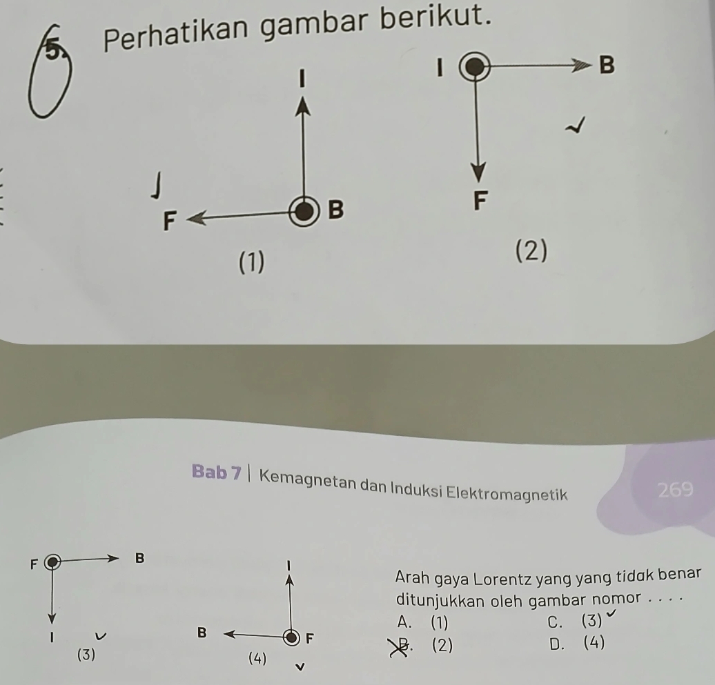 Perhatikan gambar berikut.
|
B
」
F
B
F
(1)
(2)
Bab 7 | Kemagnetan dan Induksi Elektromagnetik
269
F
B
Arah gaya Lorentz yang yang tidak benar
ditunjukkan oleh gambar nomor . . . .
A. (1)
B C. (3) √
F
B. (2) D. (4)
(3) (4) v