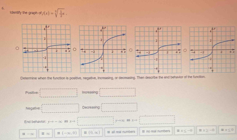 Identify the graph of j(x)=sqrt[3](frac 1)2x. 
。 7
Determine when the function is positive, negative, increasing, or decreasing. Then describe the end behavior of the function.
Positive: □ Increasing: □ 
Negative: □ Decreasing: □ 
End behavior: yto -∈fty as xto □
::to ∈fty ::∈fty ::(-∈fty ,0) :: (0,∈fty ) :: all real numbers # no real numbers = x≤ -0 ::x≥ -0 =x≤ 0