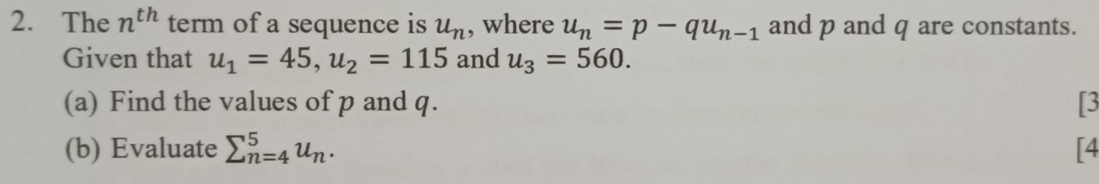 The n^(th) term of a sequence is u_n , where u_n=p-qu_n-1 and p and q are constants. 
Given that u_1=45, u_2=115 and u_3=560. 
(a) Find the values of p and q. [3 
(b) Evaluate sumlimits _(n=4)^5u_n. [4