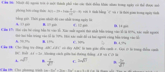 Cầu 16: Nhiệt độ ngoài trời ở một thành phố vào các thời điểm khác nhau trong ngày có thể được mô
phỏng bởi công thức h(t)=29+3sin  π /12 (t-9) với ½ tính bằng "C và / là thời gian trong ngày tính
bằng giờ. Thời gian nhiệt độ cao nhất trong ngày là:
A. 13 giờ B. 15 giờ. C. 12 giờ. D. 14 giờ.
Cầu 17: Hai cậu bé cùng bắn bi vào lỗ. Xác suất người thứ nhất bắn trúng vào lỗ là 85%, xác suất người
thứ hai bắn trùng vào lỗ là 70%. Hỏi xác suất để cả hai người củng bắn trúng vào lỗ:
A. 59,5% B. 15% C. 30% D. 4,5%
Cầu 18: Cho lăng trụ đứng ABC⊥ B'C' có đáy ABC là tam giác đều cạnh σ. Gọi Đ là trung điểm cạnh
BC. Biết AA'=2a , khoảng cách giữa hai đường thẳng A B và C'D là:
A. asqrt(17). B.  a/sqrt(17) · C. 2asqrt(17). D.  2a/sqrt(17) . 
Cầu 19: Cho phương trình (m-1)x^4+2(m-3)x^2+m+3=0 ( ' là tham số) Tim ' +