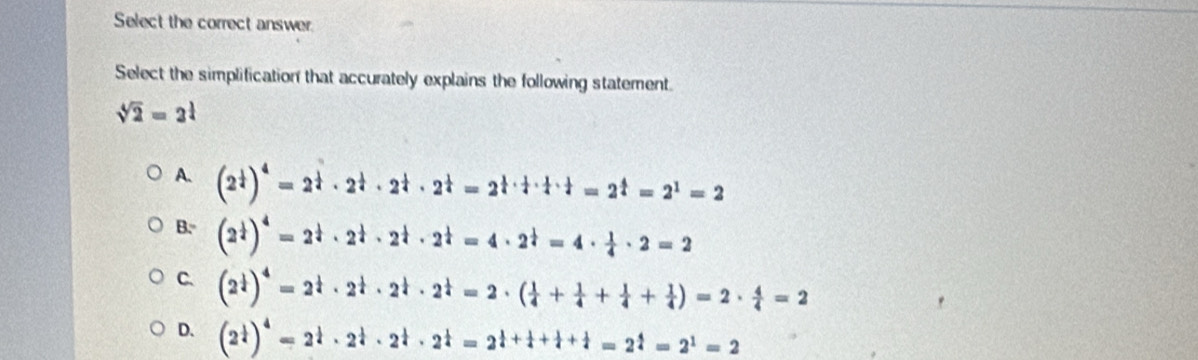 Select the correct answer.
Select the simplification that accurately explains the following statement.
sqrt[4](2)=2^(frac 1)4
A. (2^(frac 1)4)^4=2^(frac 1)4· 2^(frac 1)4· 2^(frac 1)4=2^(frac 1)4·  1/4 ·  1/4 =2^(frac 4)4=2^1=2
B. (2^(frac 1)4)^4=2^(frac 1)4· 2^(frac 1)4· 2^(frac 1)4=4· 2^(frac 1)4=4·  1/4 · 2=2
C. (2^(frac 1)4)^4=2^(frac 1)4· 2^(frac 1)4· 2^(frac 1)4=2· ( 1/4 + 1/4 + 1/4 + 1/4 )=2·  4/4 =2
D. (2^(frac 1)4)^4=2^(frac 1)4· 2^(frac 1)4· 2^(frac 1)4=2^(frac 1)4+ 1/4 + 1/4 =2^(frac 4)4=2^1=2