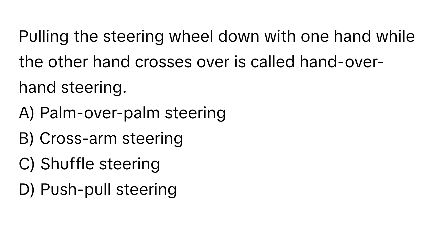 Pulling the steering wheel down with one hand while the other hand crosses over is called hand-over-hand steering. 

A) Palm-over-palm steering
B) Cross-arm steering
C) Shuffle steering
D) Push-pull steering