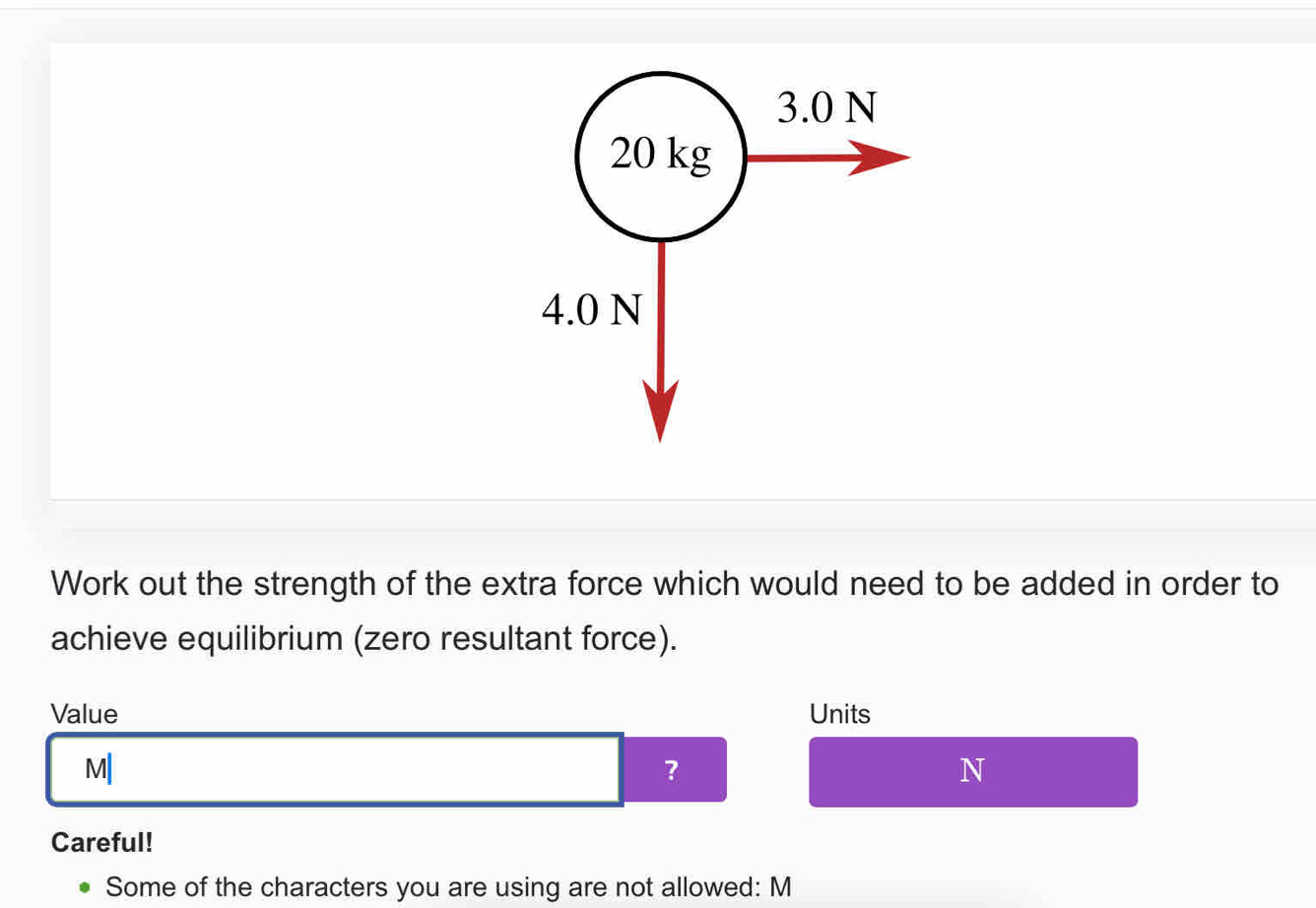 3.0 N
20 kg
4.0 N
Work out the strength of the extra force which would need to be added in order to 
achieve equilibrium (zero resultant force). 
Value Units
M|
?
N
Careful! 
Some of the characters you are using are not allowed: M