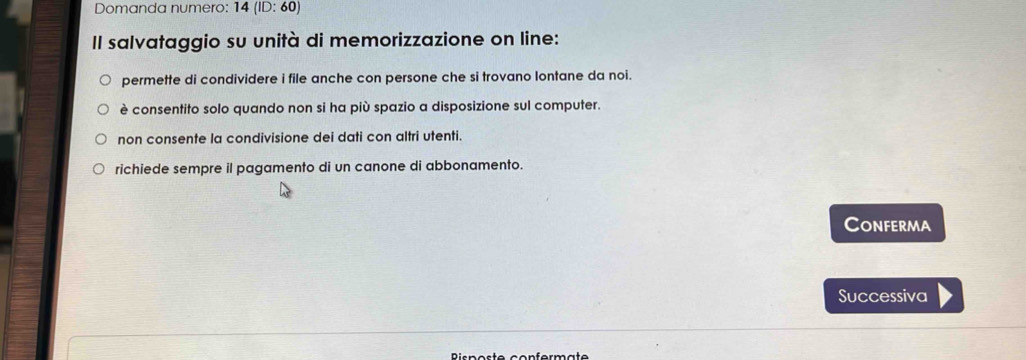 Domanda numero:´ 14(ID:60) 
Il salvataggio su unità di memorizzazione on line:
permette di condividere i file anche con persone che si trovano lontane da noi.
è consentito solo quando non si ha più spazio a disposizione sul computer.
non consente la condivisione dei dati con altri utenti.
richiede sempre il pagamento di un canone di abbonamento.
Conferma
Successiva