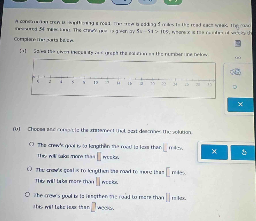 A construction crew is lengthening a road. The crew is adding 5 miles to the road each week. The road
measured 54 miles long. The crew's goal is given by 5x+54>109 , where x is the number of weeks th
Complete the parts below.
(a) Solve the given inequality and graph the solution on the number line below.
∞
×
(b) Choose and complete the statement that best describes the solution.
The crew's goal is to lengthen the road to less than □ miles. ×
This will take more than □ weeks.
The crew's goal is to lengthen the road to more than □ miles.
This will take more than □ weeks.
The crew's goal is to lengthen the road to more than □ miles.
This will take less than □ weeks.