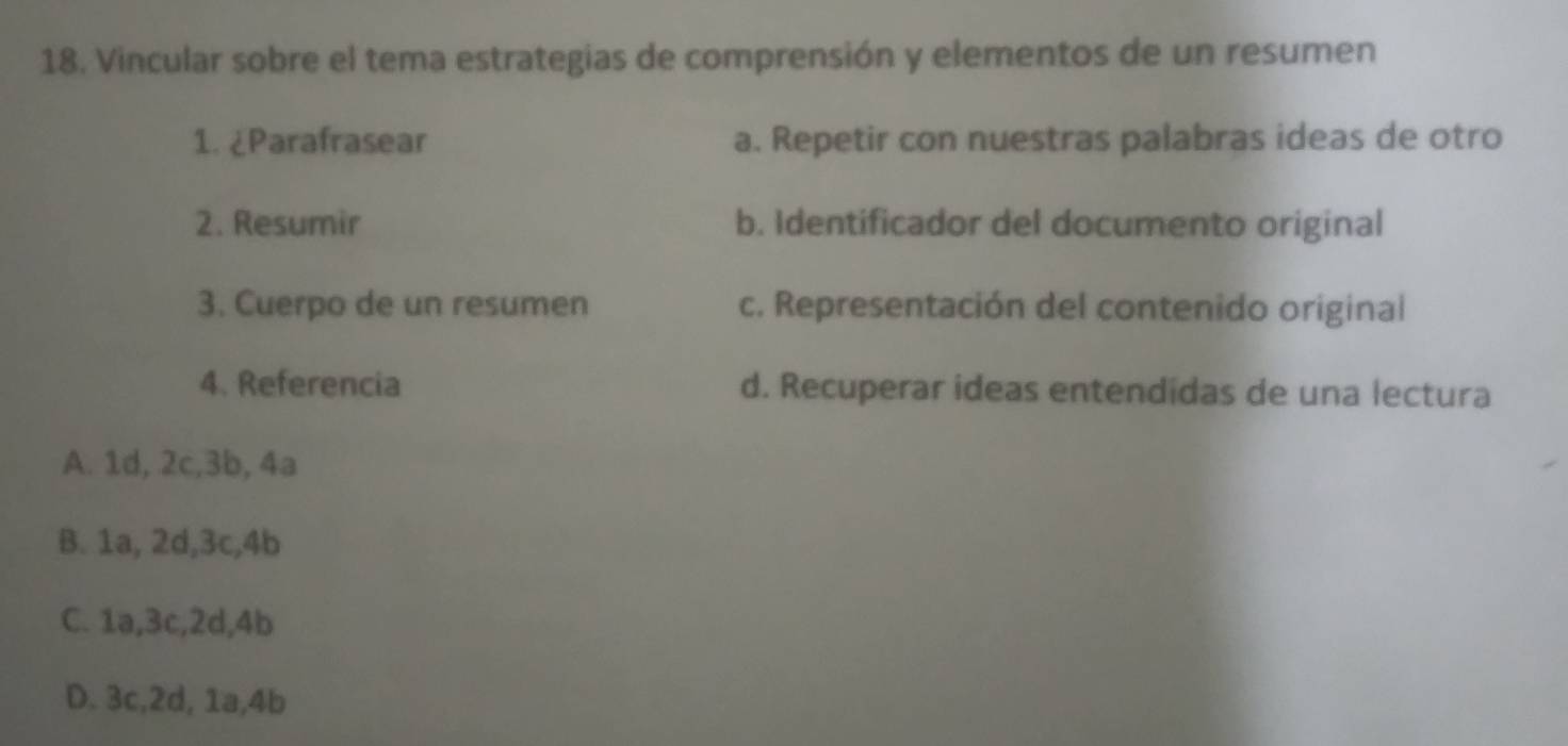 Vincular sobre el tema estrategias de comprensión y elementos de un resumen
1. ¿Parafrasear a. Repetir con nuestras palabras ideas de otro
2. Resumir b. Identificador del documento original
3. Cuerpo de un resumen c. Representación del contenido original
4. Referencia d. Recuperar ideas entendidas de una lectura
A. 1d, 2c, 3b, 4a
B. 1a, 2d, 3c, 4b
C. 1a, 3c, 2d, 4b
D. 3c, 2d, 1a, 4b