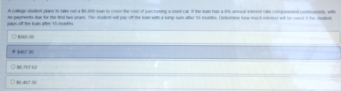 A college student plans to take out a $6,000 loan to cover the cost of purchasing a used car. If the loan has a 6% ansual interest rate compounded continuously, with
pays of the loan after 15 months no payments due for the first two years. The student will pay off the loan with a lump sum after 15 months. Determine how much interest will be owed if the student
$565 06
$467 30
$8,757 62
$5,457.30