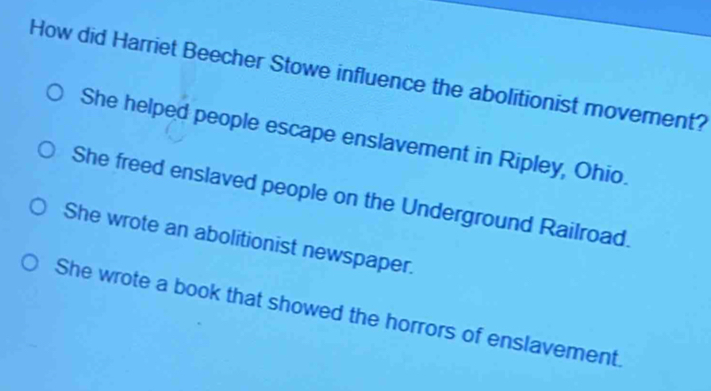 How did Harriet Beecher Stowe influence the abolitionist movement?
She helped people escape enslavement in Ripley, Ohio.
She freed enslaved people on the Underground Railroad.
She wrote an abolitionist newspaper.
She wrote a book that showed the horrors of enslavement.