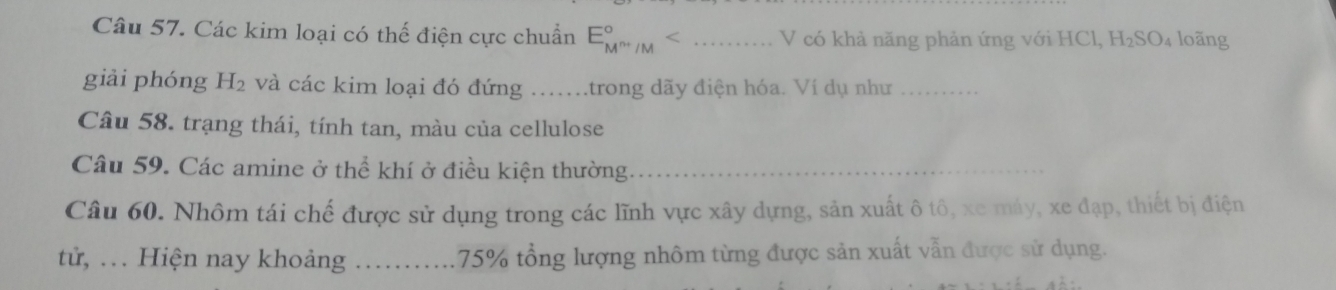 Các kim loại có thế điện cực chuẩn E_M^(n+)/M^circ < _ V có khả năng phản ứng với HCl, H_2SO_4 loãng 
giải phóng H_2 và các kim loại đó đứng _trong dãy điện hóa. Ví dụ như_ 
Câu 58. trạng thái, tính tan, màu của cellulose 
Câu 59. Các amine ở thể khí ở điều kiện thường._ 
Câu 60. Nhôm tái chế được sử dụng trong các lĩnh vực xây dựng, sản xuất ô tô, xe máy, xe đạp, thiết bị điện 
tử, . . . Hiện nay khoảng _ 75% tổng lượng nhôm từng được sản xuất vẫn được sử dụng.