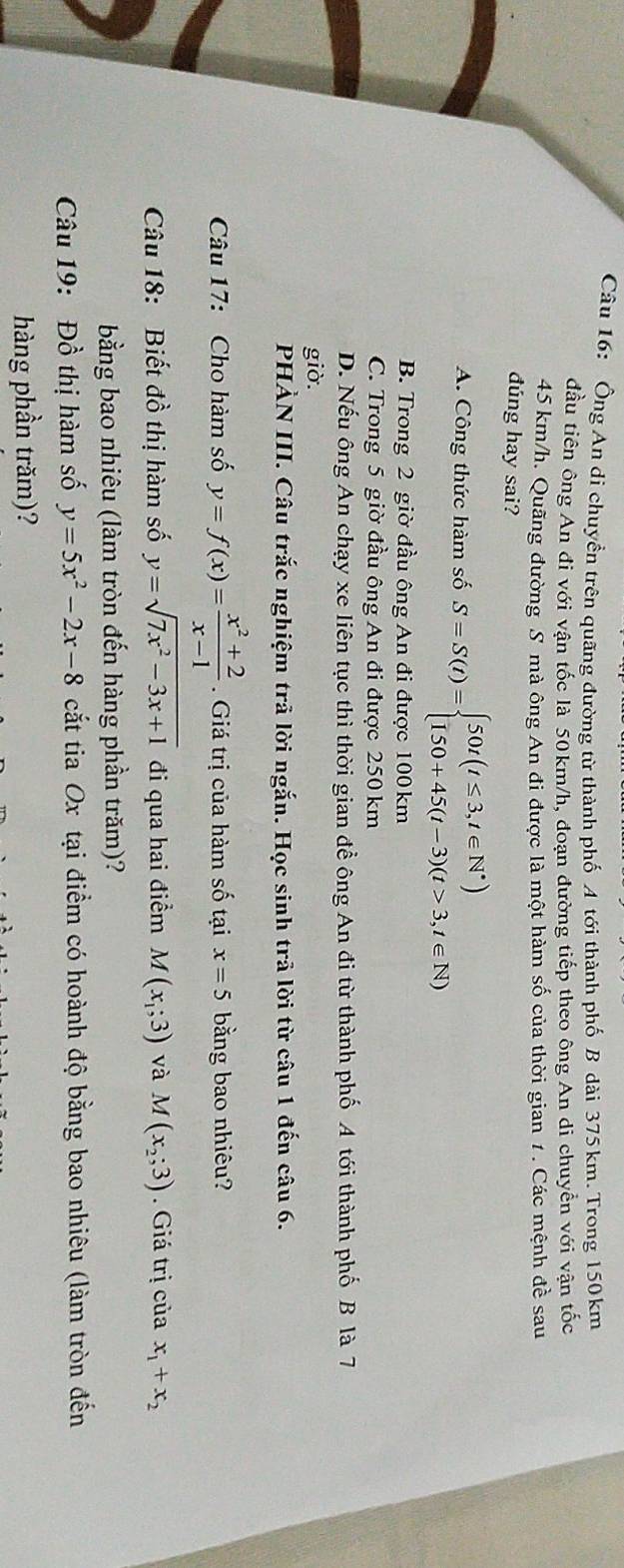 Ông An di chuyền trên quãng đường từ thành phố A tới thành phố B dài 375 km. Trong 150 km
đầu tiên ông An đi với vận tốc là 50km/h, đoạn đường tiếp theo ông An di chuyển với vận tốc
45 km/h. Quãng đường S mà ông An đi được là một hàm số của thời gian 1 . Các mệnh đề sau
dúng hay sai?
A. Công thức hàm số S=S(t)=beginarrayl 50t(t≤ 3,t∈ N^*) 150+45(t-3)(t>3,t∈ N)endarray.
B. Trong 2 giờ đầu ông An đi được 100km
C. Trong 5 giờ đầu ông An đi được 250 km
D. Nếu ông An chạy xe liên tục thì thời gian đề ông An đi từ thành phố A tới thành phố B là 7
giờ.
PHẢN III. Câu trắc nghiệm trã lời ngắn. Học sinh trả lời từ câu 1 đến câu 6.
Câu 17: Cho hàm số y=f(x)= (x^2+2)/x-1 . Giá trị của hàm số tại x=5 bằng bao nhiêu?
Câu 18: Biết đồ thị hàm số y=sqrt(7x^2-3x+1) đi qua hai điểm M(x_1;3) và M(x_2;3). Giá trị của x_1+x_2
bằng bao nhiêu (làm tròn đến hàng phần trăm)?
Câu 19: Đồ thị hàm số y=5x^2-2x-8 cắt tia Ox tại điểm có hoành độ bằng bao nhiêu (làm tròn đến
hàng phần trăm)?