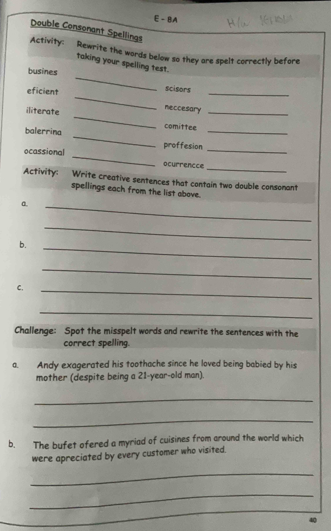 8A 
Double Consonant Spellings 
Activity: Rewrite the words below so they are spelt correctly before 
_ 
taking your spelling test. 
busines 
_ 
eficient 
_ 
scisors 
_ 
iliterate 
neccesary_ 
_ 
comittee 
_ 
balerrina 
proffesion_ 
_ 
ocassional 
ocurrencce_ 
Activity: Write creative sentences that contain two double consonant 
spellings each from the list above. 
a. 
_ 
b. 
_ 
_ 
_ 
C. 
_ 
_ 
Challenge: Spot the misspelt words and rewrite the sentences with the 
correct spelling. 
a. Andy exagerated his toothache since he loved being babied by his 
mother (despite being a 21-year -old man). 
_ 
_ 
b. The bufet ofered a myriad of cuisines from around the world which 
were apreciated by every customer who visited. 
_ 
_ 
_
40