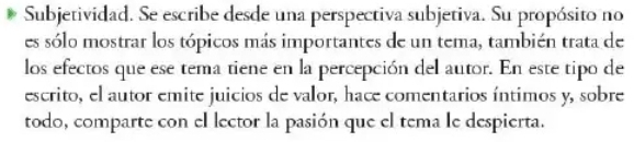 Subjetividad. Se escribe desde una perspectiva subjetiva. Su propósito no 
es sólo mostrar los tópicos más importantes de un tema, también trata de 
los efectos que ese tema tiene en la percepción del autor. En este tipo de 
escrito, el autor emite juicios de valor, hace comentarios íntimos y, sobre 
todo, comparte con el lector la pasión que el tema le despierta.