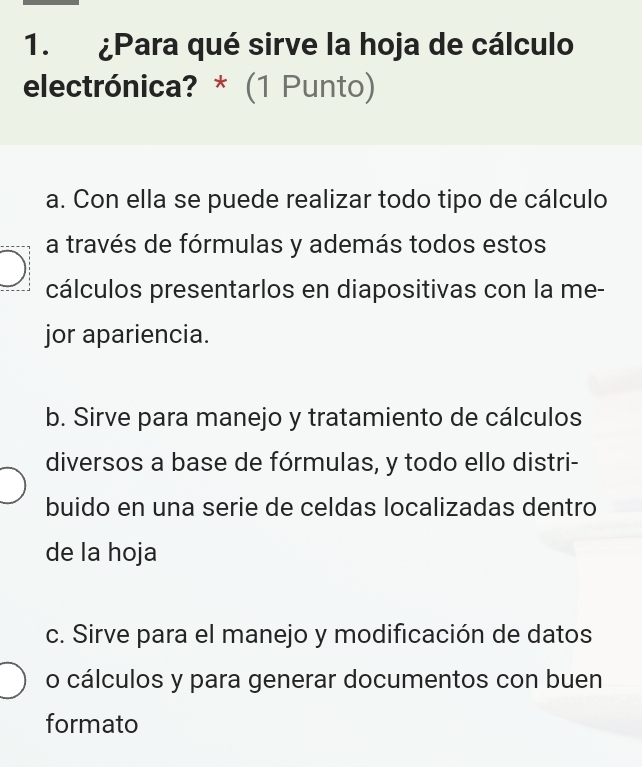 ¿Para qué sirve la hoja de cálculo
electrónica? * (1 Punto)
a. Con ella se puede realizar todo tipo de cálculo
a través de fórmulas y además todos estos
cálculos presentarlos en diapositivas con la me-
jor apariencia.
b. Sirve para manejo y tratamiento de cálculos
diversos a base de fórmulas, y todo ello distri-
buido en una serie de celdas localizadas dentro
de la hoja
c. Sirve para el manejo y modificación de datos
o cálculos y para generar documentos con buen
formato