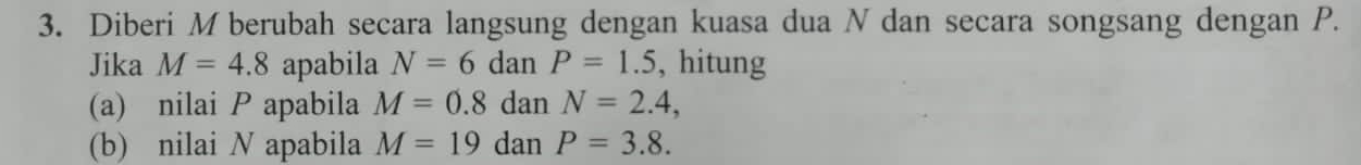 Diberi M berubah secara langsung dengan kuasa dua N dan secara songsang dengan P. 
Jika M=4.8 apabila N=6 dan P=1.5 , hitung 
(a) nilai P apabila M=0.8 dan N=2.4, 
(b) nilai N apabila M=19 dan P=3.8.