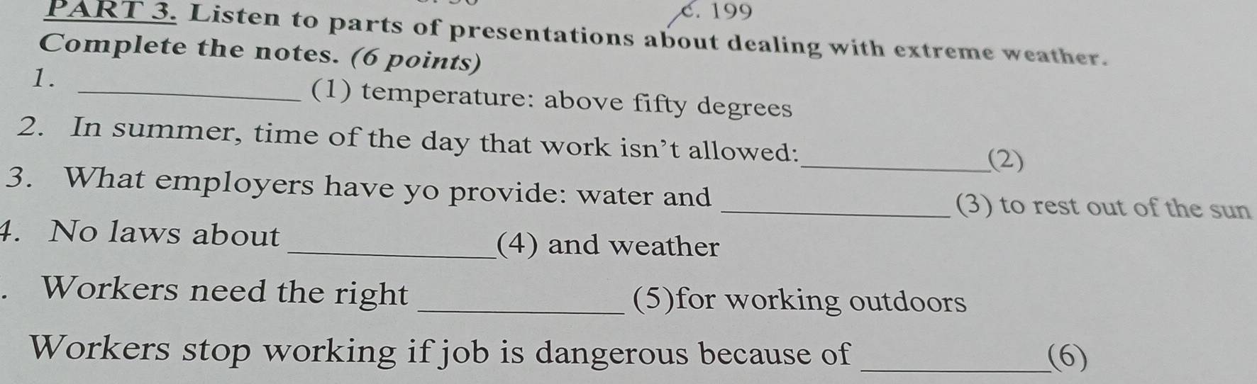 c. 199
PART 3. Listen to parts of presentations about dealing with extreme weather.
Complete the notes. (6 points)
1.
_(1) temperature: above fifty degrees
2. In summer, time of the day that work isn’t allowed:
_(2)
3. What employers have yo provide: water and
_(3) to rest out of the sun
4. No laws about
_(4) and weather
. Workers need the right _(5)for working outdoors
Workers stop working if job is dangerous because of _(6)