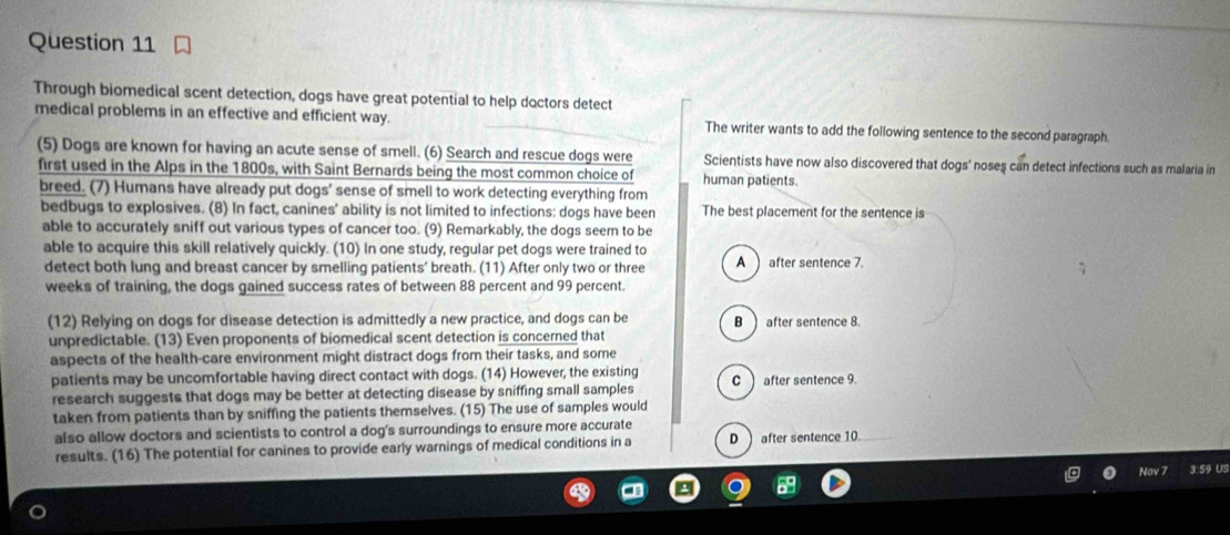 Through biomedical scent detection, dogs have great potential to help doctors detect
medical problems in an effective and efficient way. The writer wants to add the following sentence to the second paragraph.
(5) Dogs are known for having an acute sense of smell. (6) Search and rescue dogs were Scientists have now also discovered that dogs' noseş can detect infections such as malaria in
first used in the Alps in the 1800s, with Saint Bernards being the most common choice of human patients.
breed. (7) Humans have already put dogs' sense of smell to work detecting everything from
bedbugs to explosives. (8) In fact, canines' ability is not limited to infections: dogs have been The best placement for the sentence is
able to accurately sniff out various types of cancer too. (9) Remarkably, the dogs seem to be
able to acquire this skill relatively quickly. (10) In one study, regular pet dogs were trained to
detect both lung and breast cancer by smelling patients' breath. (11) After only two or three A) after sentence 7.
weeks of training, the dogs gained success rates of between 88 percent and 99 percent.
(12) Relying on dogs for disease detection is admittedly a new practice, and dogs can be B after sentence 8.
unpredictable. (13) Even proponents of biomedical scent detection is concerned that
aspects of the health-care environment might distract dogs from their tasks, and some
patients may be uncomfortable having direct contact with dogs. (14) However, the existing
research suggests that dogs may be better at detecting disease by sniffing small samples C after sentence 9.
taken from patients than by sniffing the patients themselves. (15) The use of samples would
also allow doctors and scientists to control a dog's surroundings to ensure more accurate
results. (16) The potential for canines to provide early warnings of medical conditions in a D) after sentence 10
No 59 US