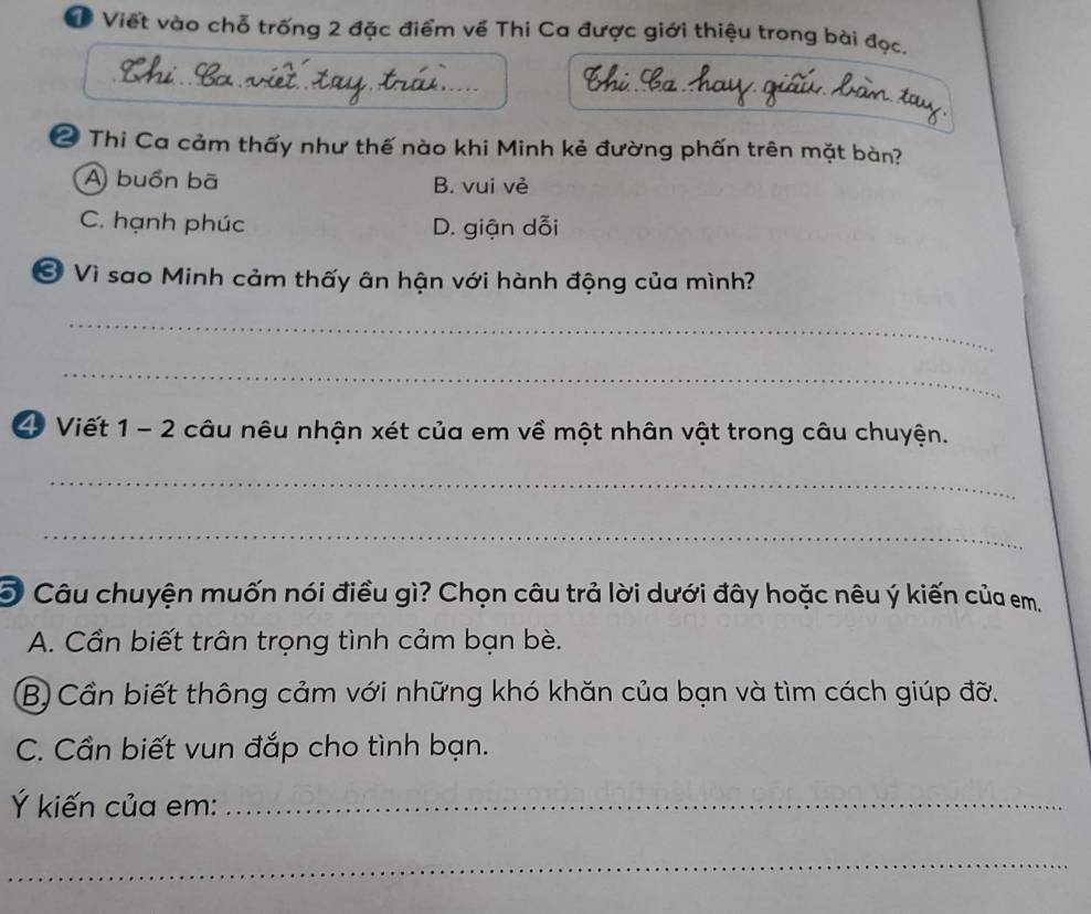 Viết vào chỗ trống 2 đặc điểm về Thi Ca được giới thiệu trong bài đọc.
2 Thi Ca cảm thấy như thế nào khi Minh kẻ đường phấn trên mặt bàn?
A) buồn bã B. vui vẻ
C. hạnh phúc D. giận dỗi
Ở Vì sao Minh cảm thấy ân hận với hành động của mình?
_
_
4 Viết 1 - 2 câu nêu nhận xét của em về một nhân vật trong câu chuyện.
_
_
O Câu chuyện muốn nói điều gì? Chọn câu trả lời dưới đây hoặc nêu ý kiến của em.
A. Cần biết trân trọng tình cảm bạn bè.
B) Cần biết thông cảm với những khó khăn của bạn và tìm cách giúp đỡ.
C. Cần biết vun đắp cho tình bạn.
Ý kiến của em:_
_
_
_