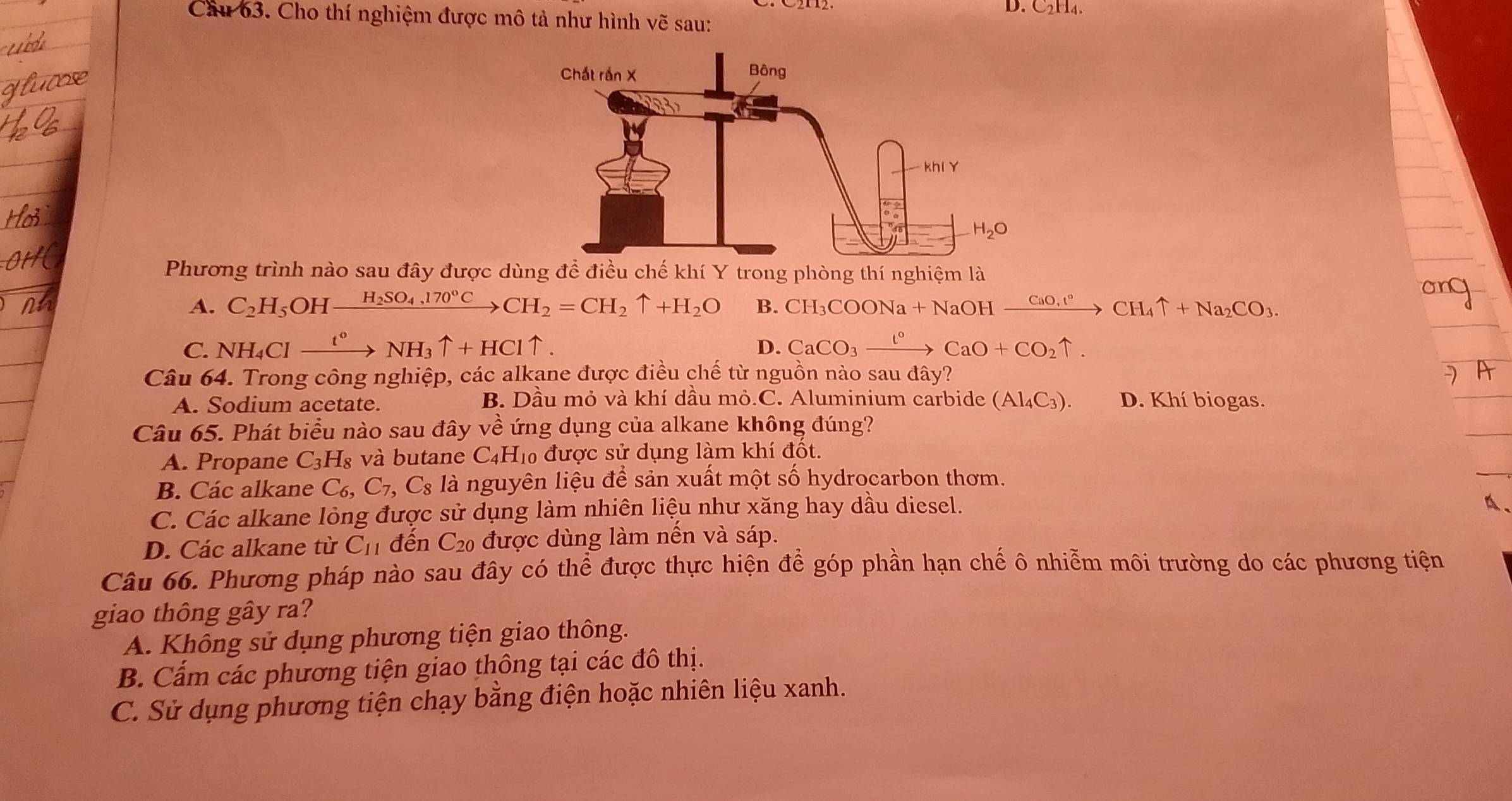 D. C₂H₄.
Cầu 63. Cho thí nghiệm được mô tả như hình vẽ sau:
Phương trình nào sau đây được dùng để điều chế khí Y trong phòng thí nghiệm là
A. C_2H_5 OHxrightarrow H_2SO_4,170°CCH_2=CH_2uparrow +H_2O B. CH_3COONa+NaOHxrightarrow CaO_3taCH_4uparrow +Na_2CO_3
C. NH_4Clxrightarrow t°NH_3uparrow +HCluparrow . CaCO_3xrightarrow l^0CaO+CO_2uparrow .
D.
Câu 64. Trong công nghiệp, các alkane được điều chế từ nguồn nào sau đây?
A. Sodium acetate. B. Dầu mỏ và khí dầu mỏ.C. Aluminium carbide (Al_4C_3). D. Khí biogas.
Câu 65. Phát biểu nào sau đây về ứng dụng của alkane không đúng?
A. Propane C_3H_8 :  và butane C4H₁0 được sử dụng làm khí đốt.
B. Các alkane C_6,C_7, C_8 1a là nguyên liệu để sản xuất một số hydrocarbon thơm.
C. Các alkane lỏng được sử dụng làm nhiên liệu như xăng hay dầu diesel.
A、
D. Các alkane từ C_11 đến C_20 được dùng làm nến và sáp.
Câu 66. Phương pháp nào sau đây có thể được thực hiện để góp phần hạn chế ô nhiễm môi trường do các phương tiện
giao thông gây ra?
A. Không sử dụng phương tiện giao thông.
B. Cấm các phương tiện giao thông tại các đô thị.
C. Sử dụng phương tiện chạy bằng điện hoặc nhiên liệu xanh.