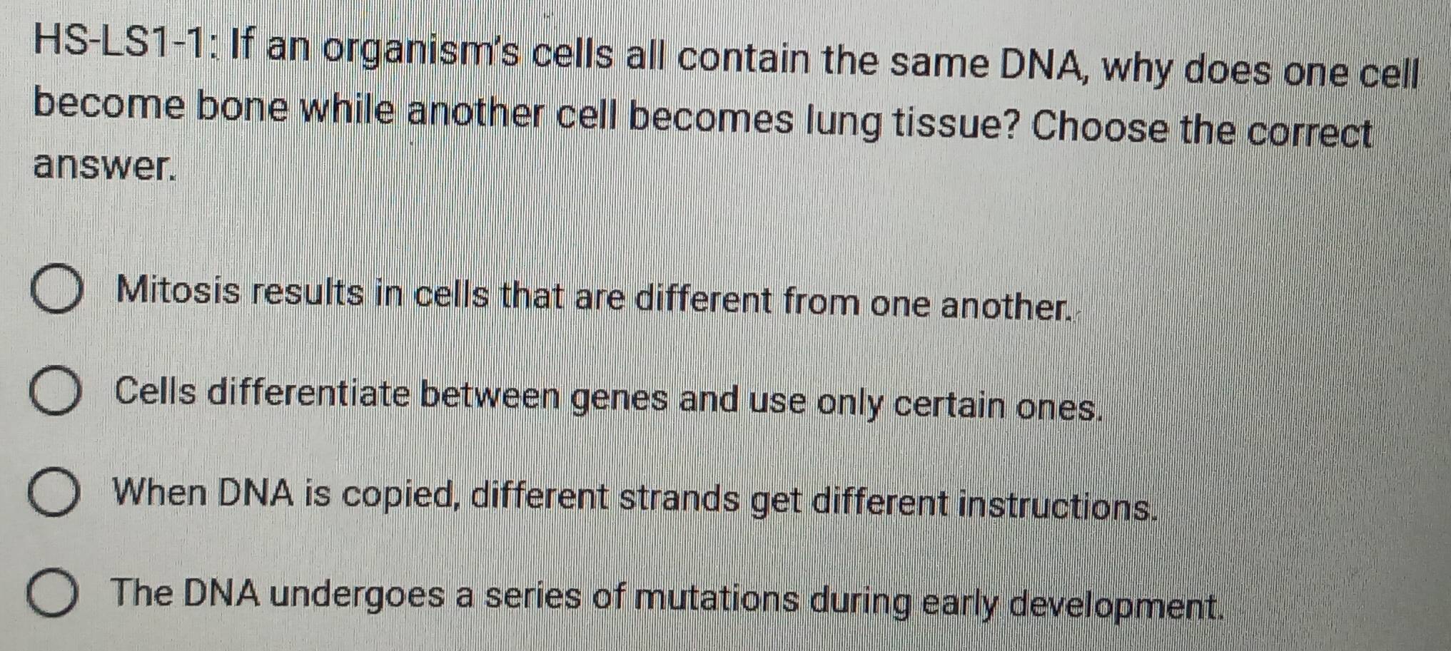 HS-LS1-1: If an organism's cells all contain the same DNA, why does one cell
become bone while another cell becomes lung tissue? Choose the correct
answer.
Mitosis results in cells that are different from one another.
Cells differentiate between genes and use only certain ones.
When DNA is copied, different strands get different instructions.
The DNA undergoes a series of mutations during early development.