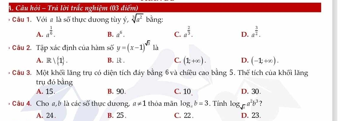 Câu hỏi - Trả lời trắc nghiệm (03 điểm)
* Câu 1. Với # là số thực dương tùy ý, sqrt[3](a^2) bằng:
A. a^(frac 1)6. a^(frac 2)3. a^(frac 3)2.
B. a^6. C. D.
Câu 2. Tập xác định của hàm số y=(x-1)^sqrt(3) là
A. Rvee  1. B. R . C. (1;+∈fty ). D. (-1;+∈fty ). 
Câu 3. Một khối lăng trụ có diện tích đáy bằng 6 và chiều cao bằng 5. Thể tích của khối lăng
trụ đó bằng
A. 15. B. 90. C. 10 D. 30.
* Câu 4. Cho a, b là các số thực dương, a!= 1 thỏa mãn log _ab=3. Tính log _sqrt(a)a^2b^3 ?
A. 24. B. 25. C. 22. D. 23.