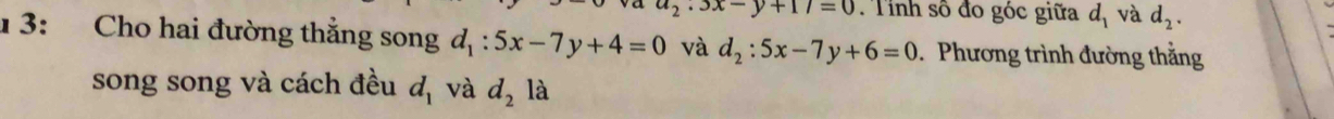 3x-y+17=0 Tỉnh số đo góc giữa d_1 và d_2. 
1 3: Cho hai đường thẳng song d_1:5x-7y+4=0 và d_2:5x-7y+6=0 Phương trình đường thằng 
song song và cách đều d_1 và d_2 là