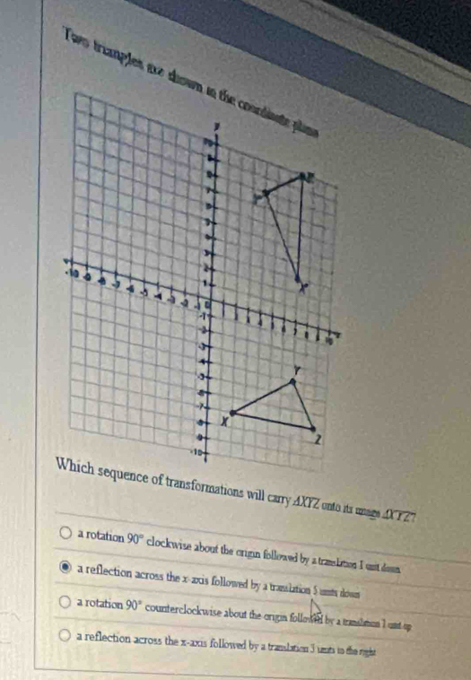 Which sequence of transformations will carry AXYZ onto its mage D 12 '
a rotation 90° clockwise about the crigin followed by a translation I unt don
a reflection across the x-axis followed by a trasslation $unts dows
a rotation 90° counterclockwise about the origin followed by a transhmon I unt up
a reflection across the x-axis followed by a translation 3 unts to the right