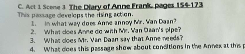 Act 1 Scene 3 The Diary of Anne Frank, pages 154-173
This passage develops the rising action. 
1. In what way does Anne annoy Mr. Van Daan? 
2. What does Anne do with Mr. Van Daan's pipe? 
3. What does Mr. Van Daan say that Anne needs? 
4. What does this passage show about conditions in the Annex at this p