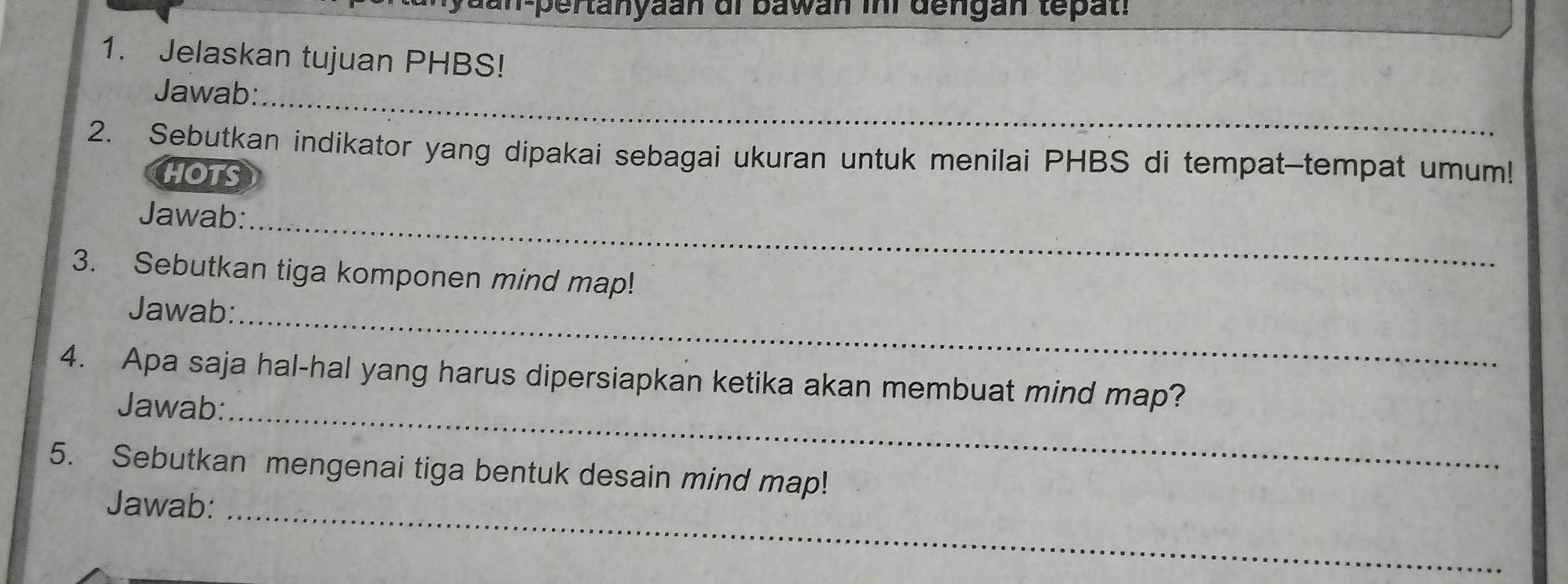 an-pertanyaan di bawan ini dengan tepat. 
1. Jelaskan tujuan PHBS! 
Jawab:_ 
2. Sebutkan indikator yang dipakai sebagai ukuran untuk menilai PHBS di tempat-tempat umum! 
HOTS 
Jawab:_ 
3. Sebutkan tiga komponen mind map! 
Jawab:_ 
4. Apa saja hal-hal yang harus dipersiapkan ketika akan membuat mind map? 
Jawab:_ 
5. Sebutkan mengenai tiga bentuk desain mind map! 
Jawab:_