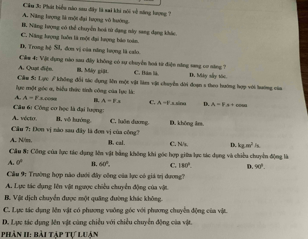 Phát biểu nào sau đây là sai khi nói về năng lượng ?
A. Năng lượng là một đại lượng vô hướng.
B. Năng lượng có thể chuyền hoá từ dạng này sang dạng khác.
C. Năng lượng luôn là một đại lượng bảo toàn.
D. Trong hệ SI, đơn vị của năng lượng là calo.
Câu 4: Vật dụng nào sau đây không có sự chuyển hoá tử điện năng sang cơ năng ?
A. Quạt điện. B. Máy giặt. C. Bản là. D. Máy sấy tóc.
Câu 5: Lực F không đổi tác dụng lên một vật làm vật chuyển dời đoạn s theo hướng hợp với hướng của
lực một góc α, biểu thức tính công của lực là:
A. A=F..s.cosα B. A=F.s C. A=F.s.sinα D. A=F.s+cos alpha
Câu 6: Công cơ học là đại lượng:
A. vécto. B. vô hướng. C. luôn dương. D. không âm.
Câu 7: Đơn vị nào sau đây là đơn vị của công?
A. N/m. B. cal. C. N/s. D. kg.m^2/s.
Câu 8: Công của lực tác dụng lên vật bằng không khi góc hợp giữa lực tác dụng và chiều chuyển động là
A. 0^0
B. 60^0. C. 180^0. D. 90^0.
Câu 9: Trường hợp nào dưới đây công của lực có giá trị dương?
A. Lực tác dụng lên vật ngược chiều chuyển động của vật.
B. Vật dịch chuyển được một quãng đường khác không.
C. Lực tác dụng lên vật có phương vuông góc với phương chuyển động của vật.
D. Lực tác dụng lên vật cùng chiều với chiều chuyển động của vật.
phần II: bài tập tự luận