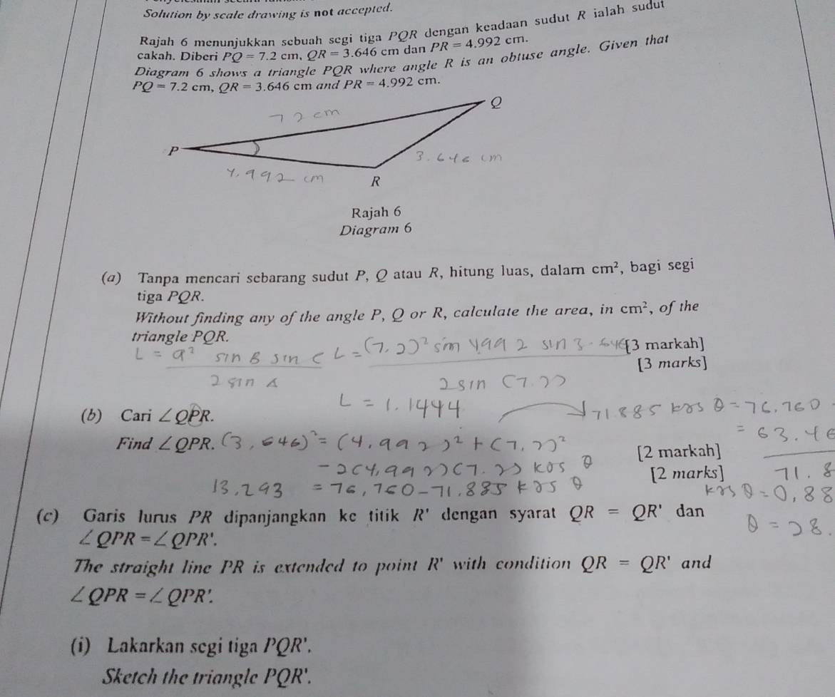 Solution by scale drawing is not accepted.
Rajah 6 menunjukkan sebuah segi tiga PQR dengan keadaan sudut R ialah sudut
cakah. Diberi PQ=7.2cm,QR=3.646cm dan PR=4.992cm.
Diagram 6 s
angle R is an obtuse angle. Given that
and PR=4.992cm.
Rajah 6
Diagram 6
(α) Tanpa mencari sebarang sudut P, Q atau R, hitung luas, dalam cm^2 , bagi segi
tiga PQR.
Without finding any of the angle P, Q or R, calculate the area, in cm^2 , of the
triangle PQR.
[3 markah]
[3 marks]
(b)  4 C: arí ∠ QPR.
Find ∠ QPR.
[2 markah]
[2 marks
(c) Garis lurus PR dipanjangkan ke titik R' dengan syara QR=QR' dan
∠ QPR=∠ QPR'.
The straight line PR is extended to point R' with condition QR=QR' and
∠ QPR=∠ QPR.
(i) Lakarkan segi tiga PQR'.
Sketch the triangle PQR'.